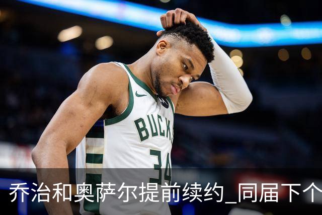 乔治&奥萨尔提前续约 同届下个会是谁？米勒有望2亿 波杰尚需观望